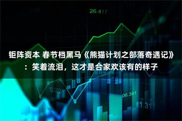 钜阵资本 春节档黑马《熊猫计划之部落奇遇记》：笑着流泪，这才是合家欢该有的样子