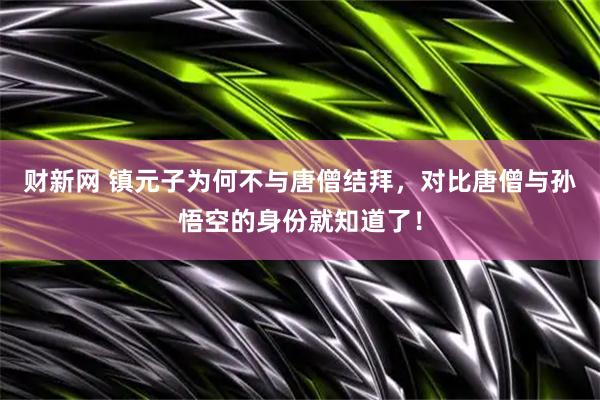 财新网 镇元子为何不与唐僧结拜，对比唐僧与孙悟空的身份就知道了！