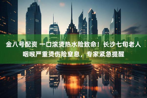 金八号配资 一口滚烫热水险致命！长沙七旬老人咽喉严重烫伤险窒息，专家紧急提醒
