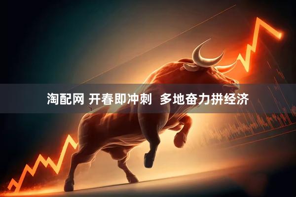 淘配网 开春即冲刺  多地奋力拼经济