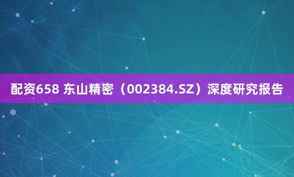 配资658 东山精密（002384.SZ）深度研究报告