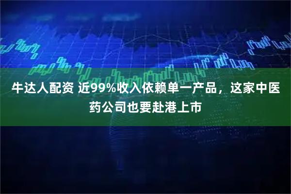 牛达人配资 近99%收入依赖单一产品，这家中医药公司也要赴港上市