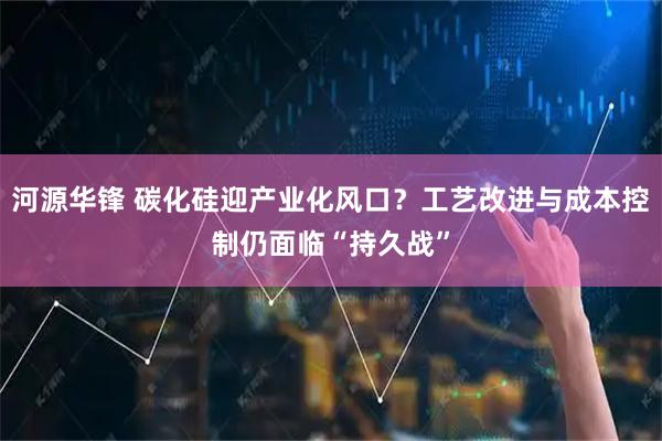 河源华锋 碳化硅迎产业化风口？工艺改进与成本控制仍面临“持久战”