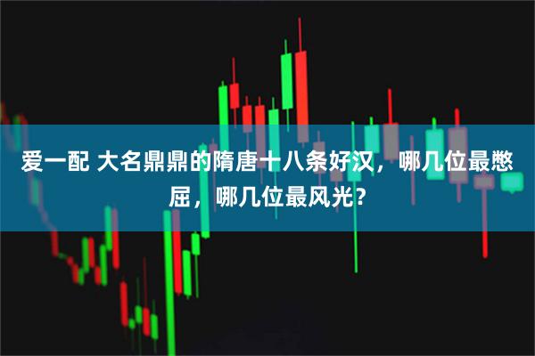 爱一配 大名鼎鼎的隋唐十八条好汉，哪几位最憋屈，哪几位最风光？