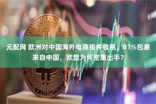 元配网 欧洲对中国海外电商按件收税，91%包裹来自中国，欧盟为何密集出手？