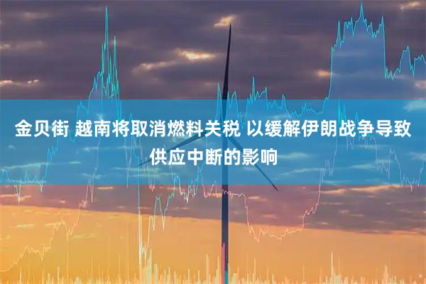 金贝街 越南将取消燃料关税 以缓解伊朗战争导致供应中断的影响