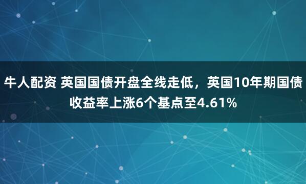 牛人配资 英国国债开盘全线走低，英国10年期国债收益率上涨6个基点至4.61%