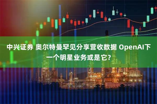 中兴证券 奥尔特曼罕见分享营收数据 OpenAI下一个明星业务或是它？
