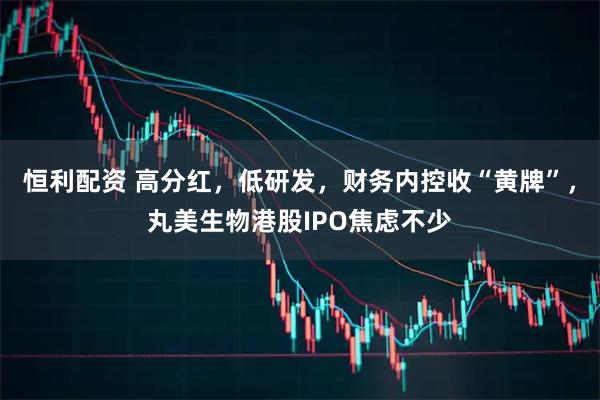 恒利配资 高分红，低研发，财务内控收“黄牌”，丸美生物港股IPO焦虑不少
