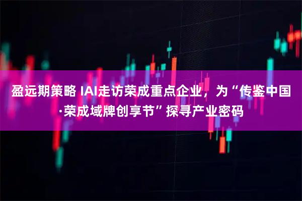 盈远期策略 IAI走访荣成重点企业,为“传鉴中国·荣成域牌创享节”探寻产业密码