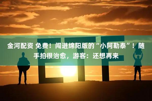 金河配资 免费！闯进绵阳版的“小阿勒泰”！随手拍很治愈，游客：还想再来