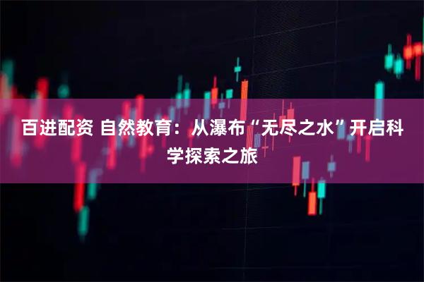 百进配资 自然教育：从瀑布“无尽之水”开启科学探索之旅
