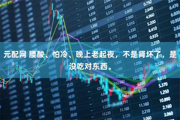 元配网 腰酸、怕冷、晚上老起夜，不是肾坏了，是没吃对东西。