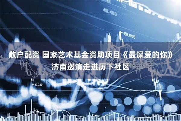 散户配资 国家艺术基金资助项目《最深爱的你》济南巡演走进历下社区
