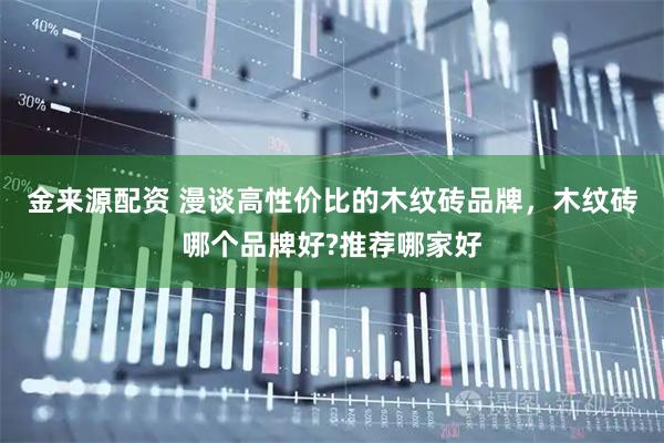 金来源配资 漫谈高性价比的木纹砖品牌，木纹砖哪个品牌好?推荐哪家好
