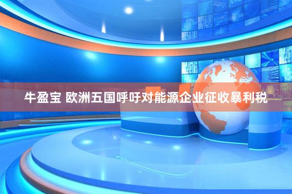 牛盈宝 欧洲五国呼吁对能源企业征收暴利税
