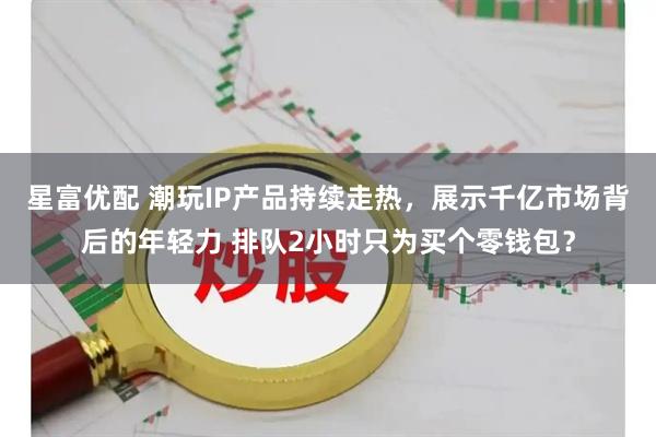 星富优配 潮玩IP产品持续走热，展示千亿市场背后的年轻力 排队2小时只为买个零钱包？
