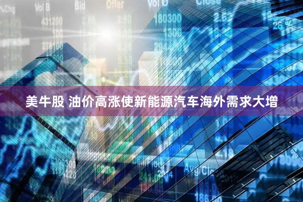 美牛股 油价高涨使新能源汽车海外需求大增