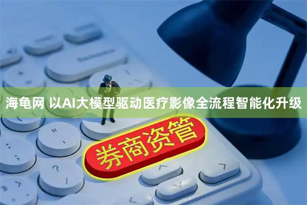 海龟网 以AI大模型驱动医疗影像全流程智能化升级