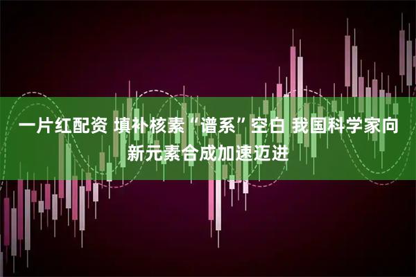 一片红配资 填补核素“谱系”空白 我国科学家向新元素合成加速迈进