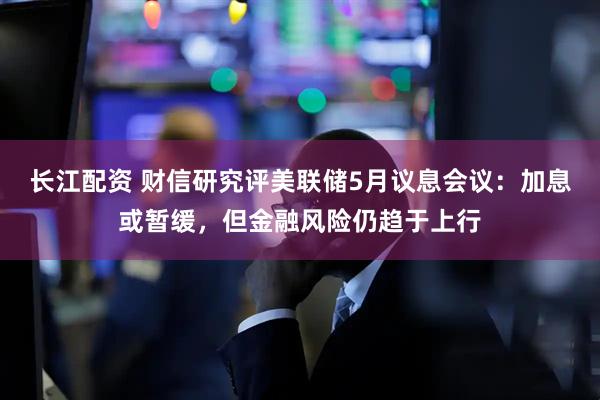 长江配资 财信研究评美联储5月议息会议：加息或暂缓，但金融风险仍趋于上行