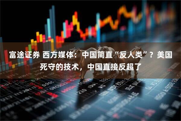 富途证券 西方媒体：中国简直“反人类”？美国死守的技术，中国直接反超了