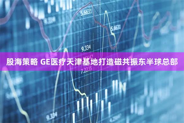 股海策略 GE医疗天津基地打造磁共振东半球总部