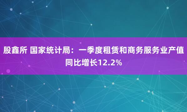 股鑫所 国家统计局：一季度租赁和商务服务业产值同比增长12.2%