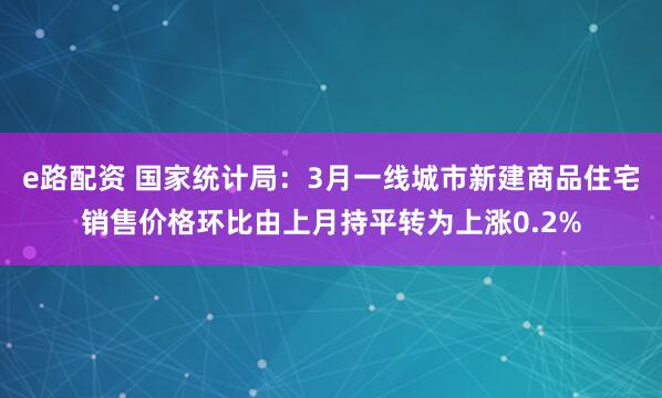 e路配资 国家统计局：3月一线城市新建商品住宅销售价格环比由上月持平转为上涨0.2%