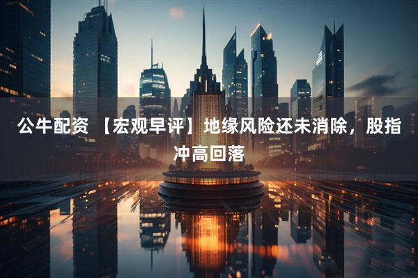 公牛配资 【宏观早评】地缘风险还未消除，股指冲高回落
