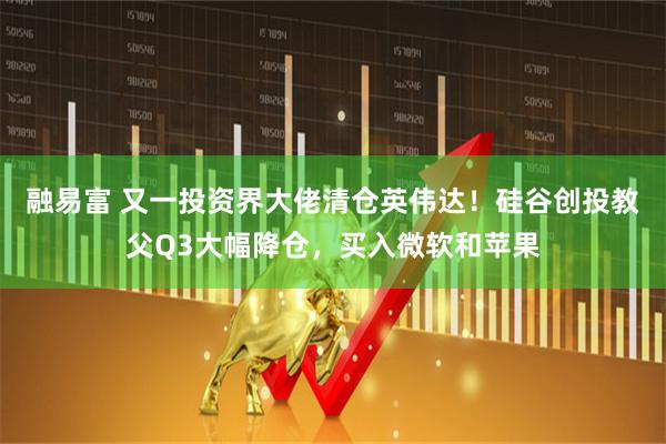 融易富 又一投资界大佬清仓英伟达！硅谷创投教父Q3大幅降仓，买入微软和苹果
