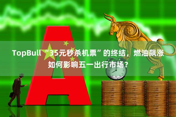 TopBull “35元秒杀机票”的终结，燃油飙涨如何影响五一出行市场？