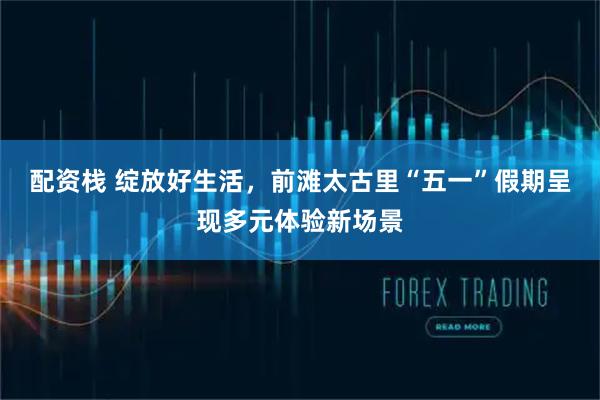 配资栈 绽放好生活，前滩太古里“五一”假期呈现多元体验新场景