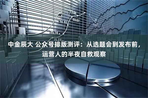 中金辰大 公众号排版测评：从选题会到发布前，运营人的半夜自救观察