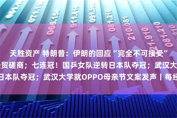 天胜资产 特朗普：伊朗的回应“完全不可接受”；中美将在韩国举行经贸磋商；七连冠！国乒女队逆转日本队夺冠；武汉大学就OPPO母亲节文案发声丨每经早参