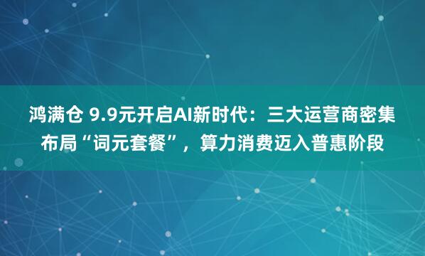 鸿满仓 9.9元开启AI新时代：三大运营商密集布局“词元套餐”，算力消费迈入普惠阶段