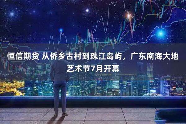 恒信期货 从侨乡古村到珠江岛屿，广东南海大地艺术节7月开幕