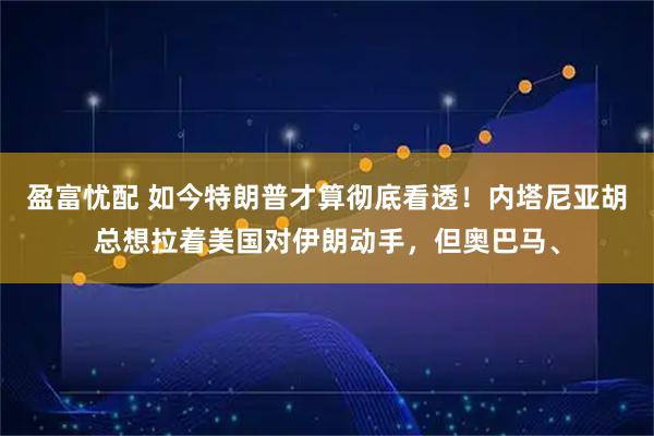 盈富忧配 如今特朗普才算彻底看透！内塔尼亚胡总想拉着美国对伊朗动手，但奥巴马、