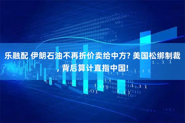 乐融配 伊朗石油不再折价卖给中方? 美国松绑制裁, 背后算计直指中国!