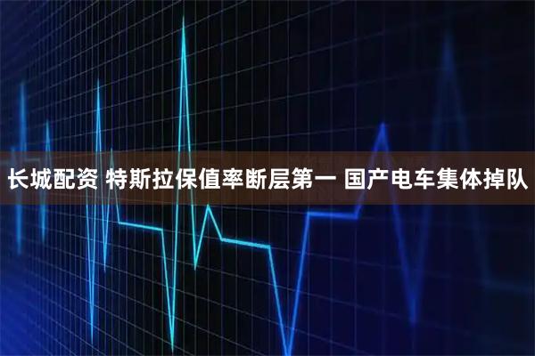 长城配资 特斯拉保值率断层第一 国产电车集体掉队