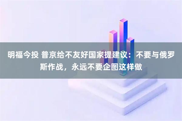 明福今投 普京给不友好国家提建议：不要与俄罗斯作战，永远不要企图这样做