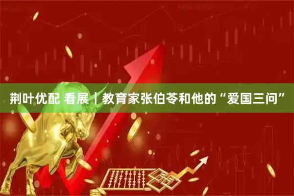 荆叶优配 看展|教育家张伯苓和他的“爱国三问”