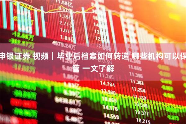 申银证券 视频|毕业后档案如何转递 哪些机构可以保管 一文了解