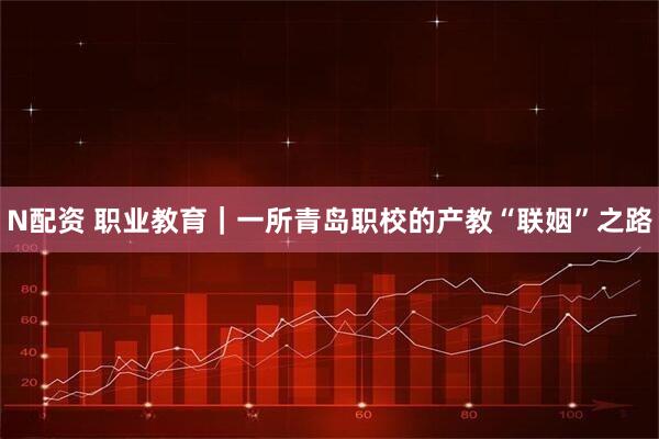 N配资 职业教育|一所青岛职校的产教“联姻”之路