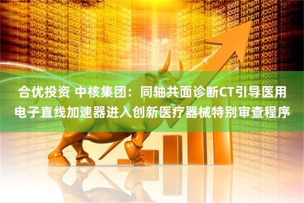 合优投资 中核集团：同轴共面诊断CT引导医用电子直线加速器进入创新医疗器械特别审查程序