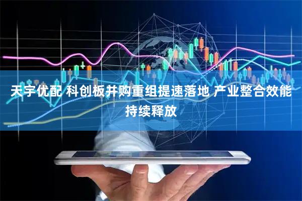 天宇优配 科创板并购重组提速落地 产业整合效能持续释放