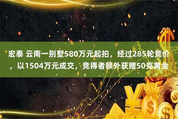 宏泰 云南一别墅580万元起拍，经过285轮竞价，以1504万元成交，竞得者额外获赠50克黄金