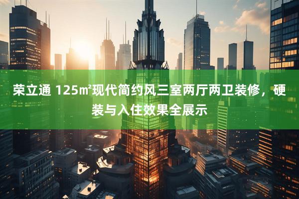 荣立通 125㎡现代简约风三室两厅两卫装修，硬装与入住效果全展示