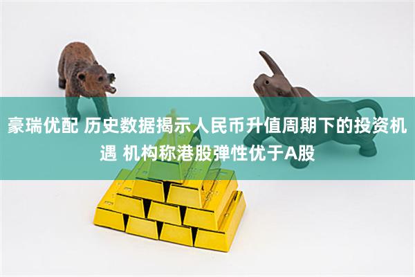豪瑞优配 历史数据揭示人民币升值周期下的投资机遇 机构称港股弹性优于A股