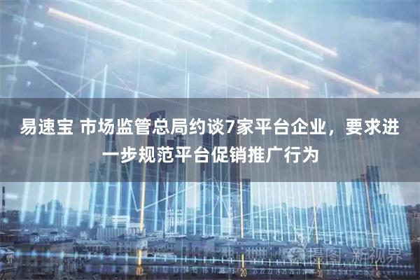 易速宝 市场监管总局约谈7家平台企业，要求进一步规范平台促销推广行为